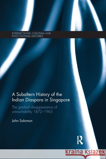 A Subaltern History of the Indian Diaspora in Singapore: The Gradual Disappearance of Untouchability 1872-1965 John Solomon 9780367875237