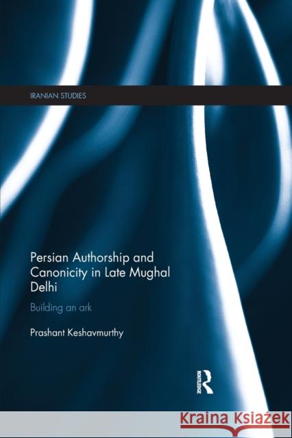 Persian Authorship and Canonicity in Late Mughal Delhi: Building an Ark Prashant Keshavmurthy 9780367876449