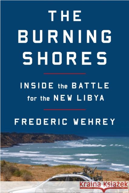 The Burning Shores: Inside the Battle for the New Libya Frederic Wehrey 9780374538231 Farrar, Straus and Giroux