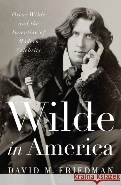 Wilde in America: Oscar Wilde and the Invention of Modern Celebrity Friedman, David M. 9780393063172