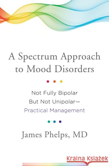A Spectrum Approach to Mood Disorders: Not Fully Bipolar But Not Unipolar--Practical Management James Phelps 9780393711462 W. W. Norton & Company