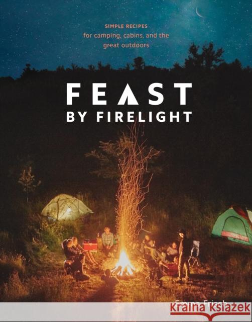 Feast by Firelight: Simple Recipes for Camping, Cabins, and the Great Outdoors [A Cookbook] Frisch, Emma 9780399579912 Ten Speed Press