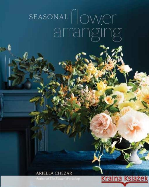 Seasonal Flower Arranging: Fill Your Home with Blooms, Branches, and Foraged Materials All Year Round Ariella Chezar 9780399580765 Ten Speed Press