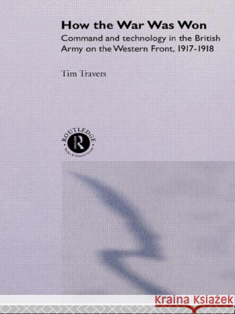 How the War Was Won : Command and Technology in the British Army on the Western Front: 1917-1918 Timothy Travers T. Travers Travers T. H. E. 9780415076289