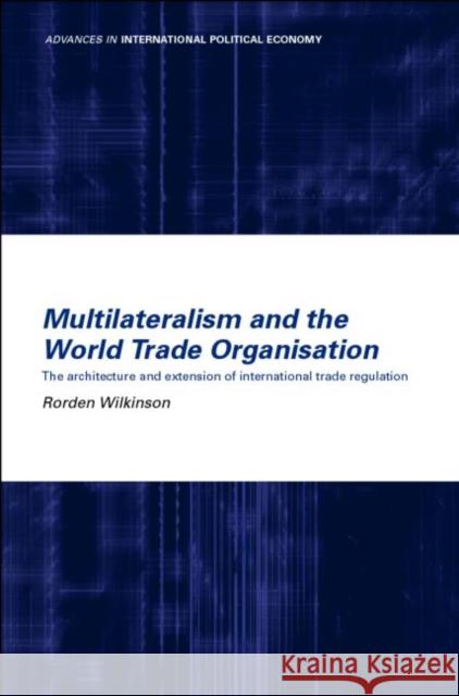 Multilateralism and the World Trade Organisation : The Architecture and Extension of International Trade Regulation Rorden Wilkinson 9780415221719 Routledge