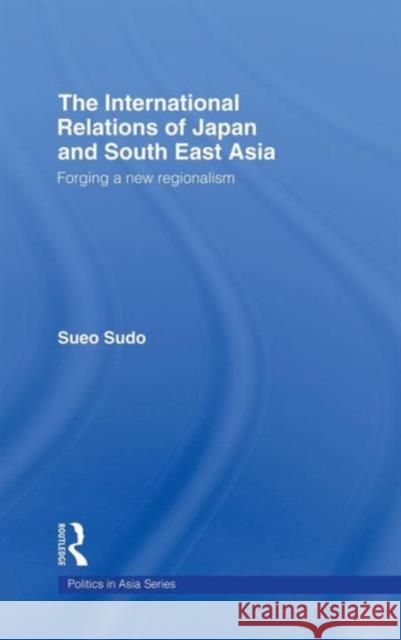 The International Relations of Japan and South East Asia: Forging a New Regionalism Sudo, Sueo 9780415255813