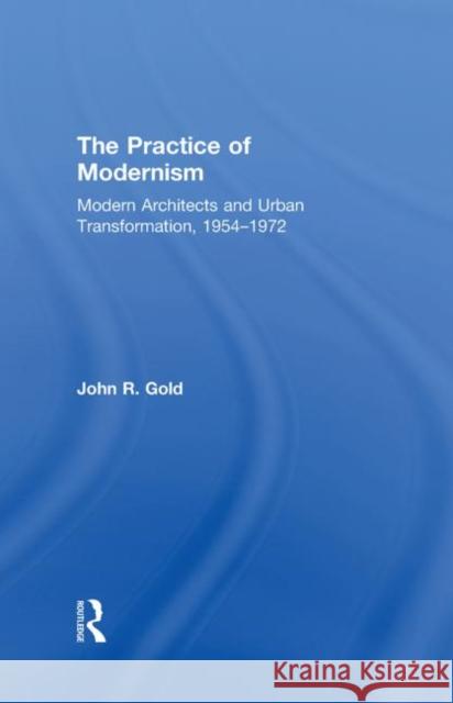 The Practice of Modernism: Modern Architects and Urban Transformation, 1954-1972 Gold, John R. 9780415258425 Taylor & Francis Group