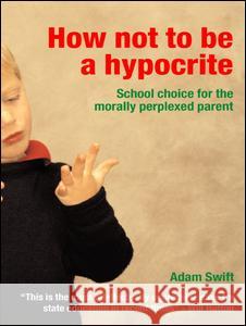 How Not to Be a Hypocrite: School Choice for the Morally Perplexed Parent Adam Swift Swift Adam 9780415311168 Routledge Chapman & Hall