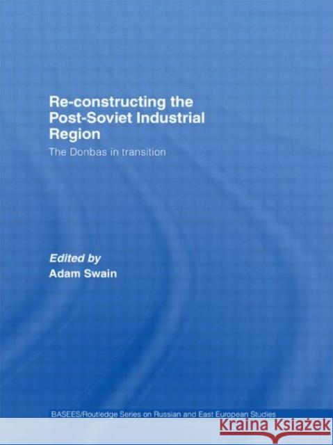 Re-Constructing the Post-Soviet Industrial Region: The Donbas in Transition Swain, Adam 9780415322287 Routledge