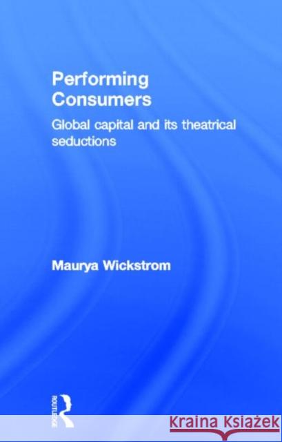 Performing Consumers : Global Capital and its Theatrical Seductions Maurya Wickstrom 9780415339445 