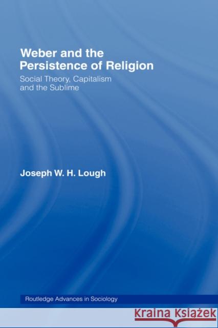 Weber and the Persistence of Religion: Social Theory, Capitalism and the Sublime Lough, Joseph W. H. 9780415343527 Routledge