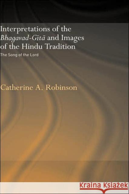 Interpretations of the Bhagavad-Gita and Images of the Hindu Tradition: The Song of the Lord Robinson, Catherine A. 9780415346719 Routledge