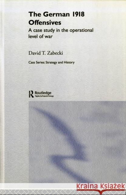 The German 1918 Offensives: A Case Study in the Operational Level of War Zabecki, David T. 9780415356008