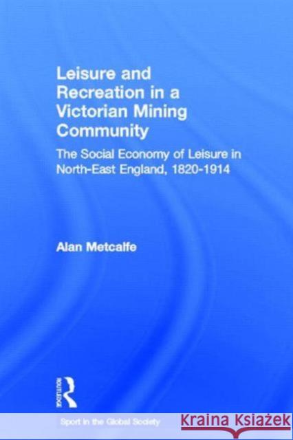 Leisure and Recreation in a Victorian Mining Community : The Social Economy of Leisure in North-East England, 1820 - 1914 Alan Metcalfe 9780415356978 Routledge