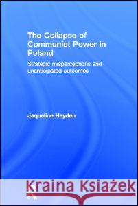 The Collapse of Communist Power in Poland: Strategic Misperceptions and Unanticipated Outcomes Hayden, Jacqueline 9780415368056 Routledge
