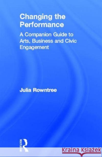 Changing the Performance: A Companion Guide to Arts, Business and Civic Engagement Rowntree, Julia 9780415379335