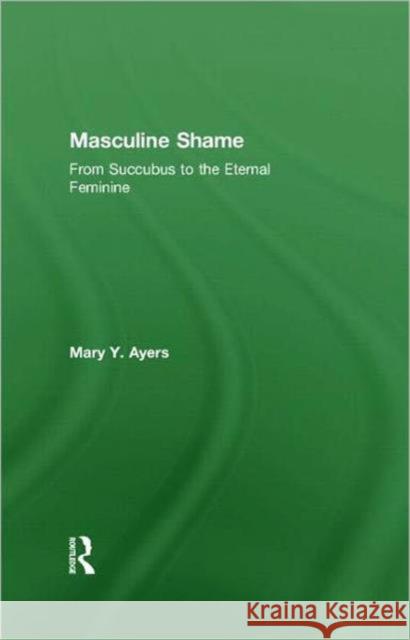 Masculine Shame: From Succubus to the Eternal Feminine Ayers, Mary Y. 9780415390385 Routledge