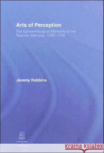 Arts of Perception : The Epistemological Mentality of the Spanish Baroque, 1580-1720 Jeremy Robbins 9780415411530 Routledge