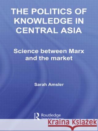 The Politics of Knowledge in Central Asia : Science between Marx and the Market Sarah Amsler 9780415413343