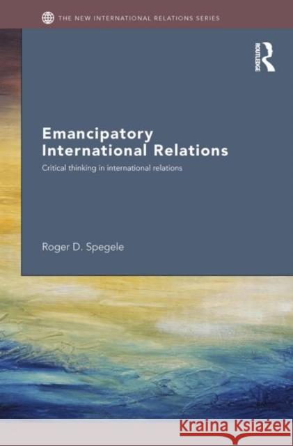 Emancipatory International Relations: Critical Thinking in International Relations Spegele, Roger D. 9780415430463