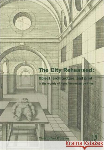 The City Rehearsed: Object, Architecture, and Print in the Worlds of Hans Vredeman de Vries Heuer, Christopher 9780415433068