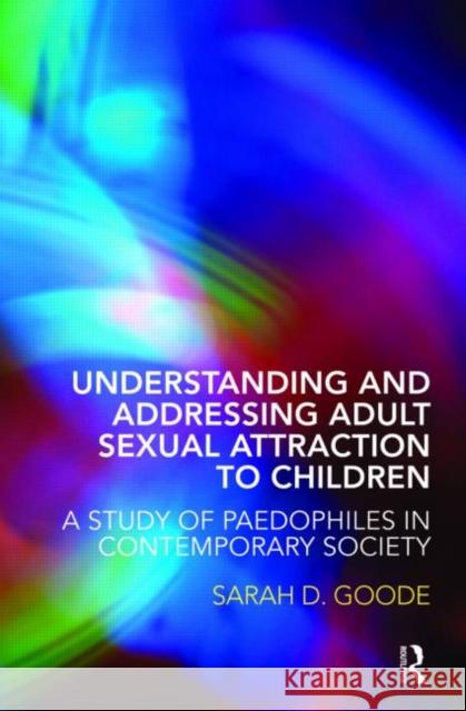 Understanding and Addressing Adult Sexual Attraction to Children: A Study of Paedophiles in Contemporary Society Goode, Sarah 9780415446266