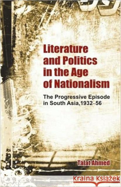 Literature and Politics in the Age of Nationalism: The Progressive Episode in South Asia, 1932-56 Ahmed, Talat 9780415480642
