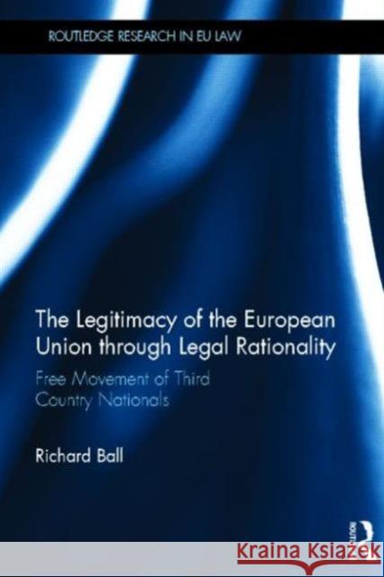 The Legitimacy of the European Union Through Legal Rationality: Free Movement of Third Country Nationals Ball, Richard 9780415505314