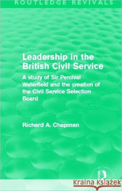 Leadership in the British Civil Service : A study of Sir Percival Waterfield and the creation of the Civil Service Selection Board Richard A. Chapman 9780415508162 Routledge