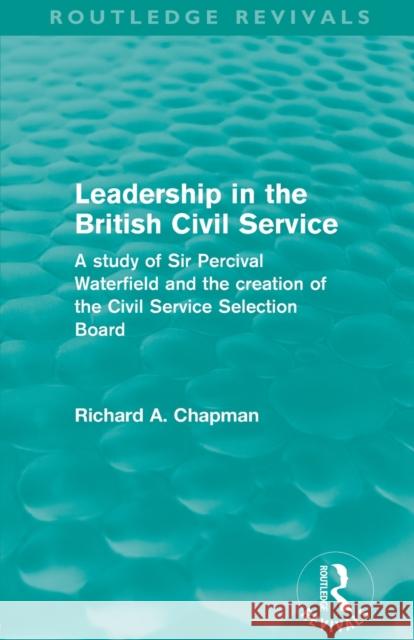 Leadership in the British Civil Service (Routledge Revivals): A study of Sir Percival Waterfield and the creation of the Civil Service Selection Board Chapman, Richard A. 9780415508230
