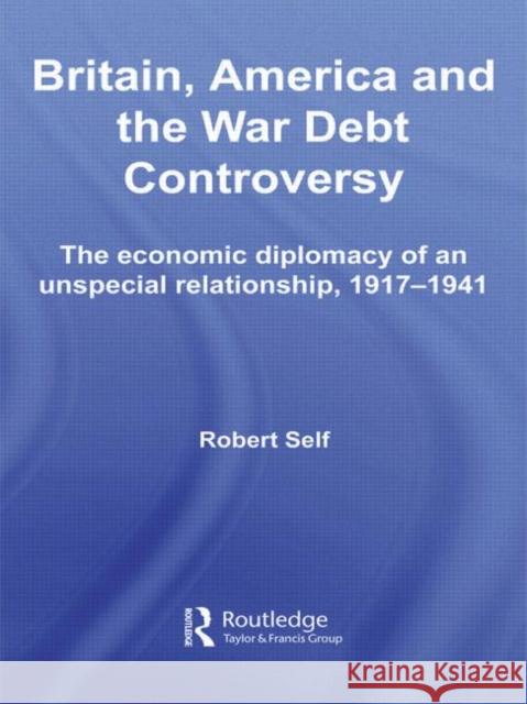 Britain, America and the War Debt Controversy: The Economic Diplomacy of an Unspecial Relationship, 1917-45 Self, Robert 9780415511452 Taylor and Francis