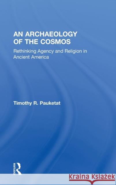 An Archaeology of the Cosmos : Rethinking Agency and Religion in Ancient America Timothy R. Pauketat 9780415521284