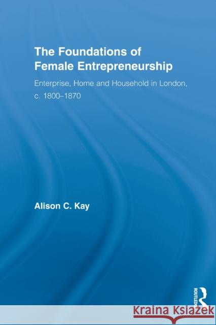 The Foundations of Female Entrepreneurship: Enterprise, Home and Household in London, C. 1800-1870 Kay, Alison 9780415522687