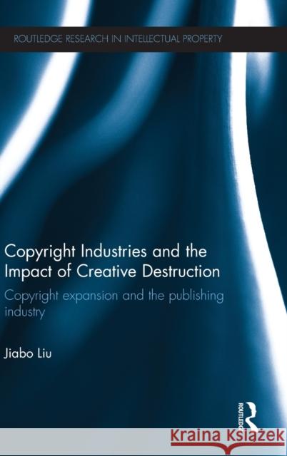 Copyright Industries and the Impact of Creative Destruction: Copyright Expansion and the Publishing Industry Liu, Jiabo 9780415523882 Routledge