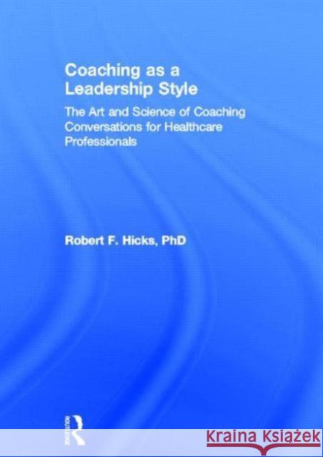 Coaching as a Leadership Style: The Art and Science of Coaching Conversations for Healthcare Professionals Hicks Phd, Robert F. 9780415528054