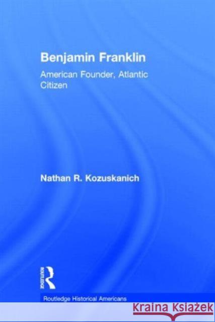 Benjamin Franklin: American Founder, Atlantic Citizen Nathan R. Kozuskanich 9780415531962 Routledge