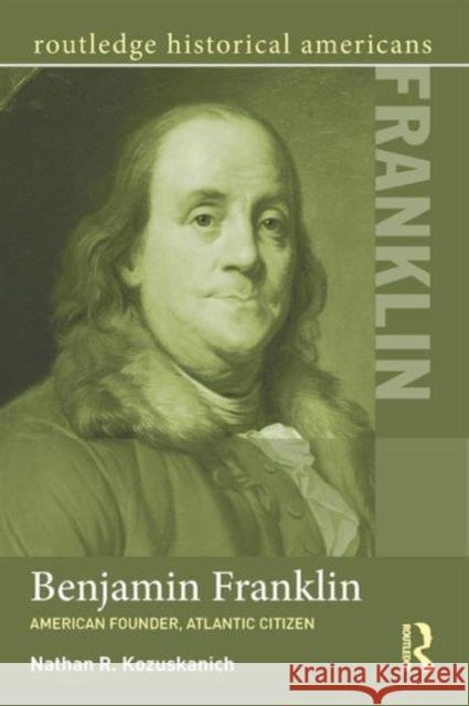 Benjamin Franklin: American Founder, Atlantic Citizen Nathan R. Kozuskanich 9780415532006 Routledge