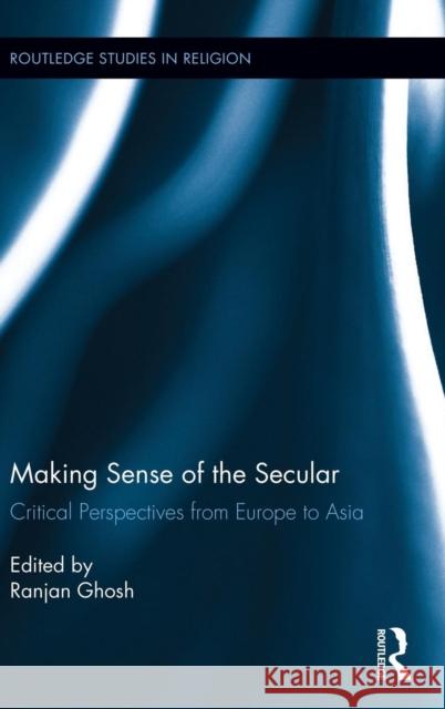 Making Sense of the Secular: Critical Perspectives from Europe to Asia Ghosh, Ranjan 9780415536950 Routledge