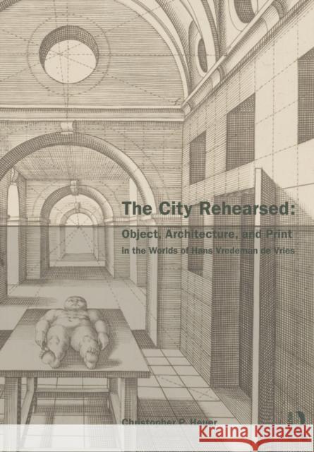 The City Rehearsed : Object, Architecture, and Print in the Worlds of Hans Vredeman de Vries Christopher Heuer   9780415542326