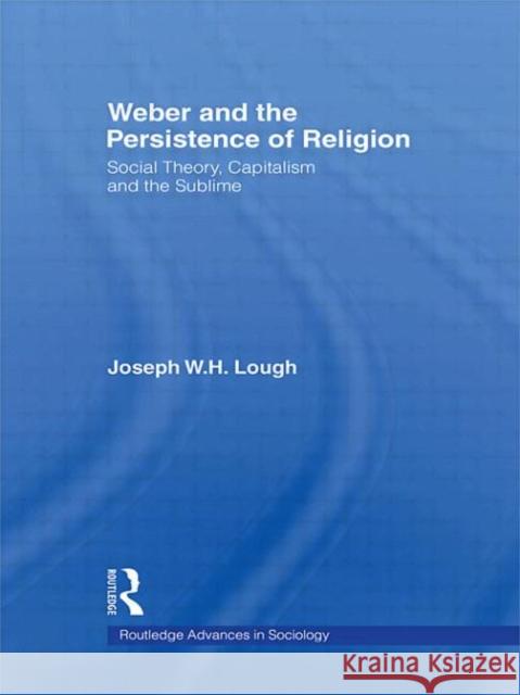 Weber and the Persistence of Religion: Social Theory, Capitalism and the Sublime Lough, Joseph W. H. 9780415543767 Routledge