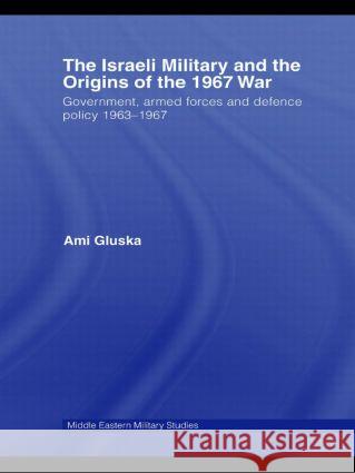 The Israeli Military and the Origins of the 1967 War: Government, Armed Forces and Defence Policy 1963-67 Gluska, Ami 9780415545112 