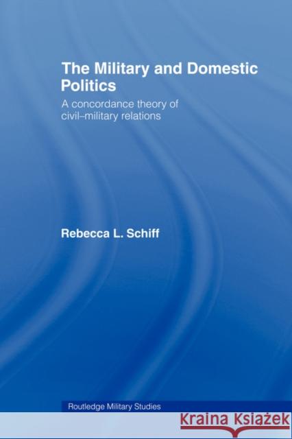 The Military and Domestic Politics: A Concordance Theory of Civil-Military Relations Schiff, Rebecca L. 9780415549196 