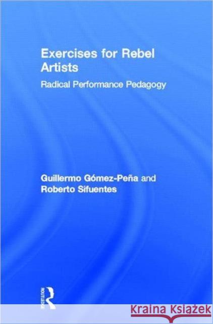 Exercises for Rebel Artists: Radical Performance Pedagogy Gómez Peña, Guillermo 9780415549226 Taylor and Francis
