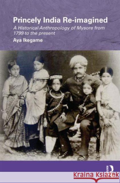 Princely India Re-imagined : A Historical Anthropology of Mysore from 1799 to the present Aya Ikegame   9780415554497 Taylor & Francis