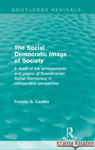 The Social Democratic Image of Society (Routledge Revivals): A Study of the Achievements and Origins of Scandinavian Social Democracy in Comparative P Castles, Francis 9780415561150