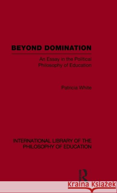 Beyond Domination (International Library of the Philosophy of Education Volume 23): An Essay in the Political Philosophy of Education White, Patricia 9780415562713