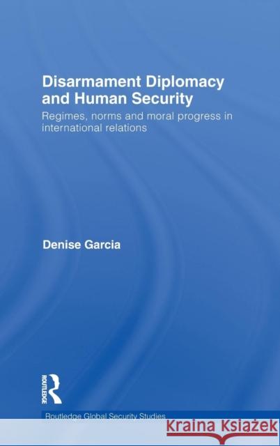 Disarmament Diplomacy and Human Security: Regimes, Norms and Moral Progress in International Relations Garcia, Denise 9780415580038 Taylor & Francis
