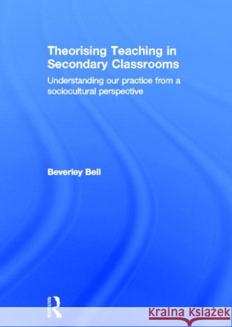 Theorising Teaching in Secondary Classrooms : Understanding our practice from a sociocultural perspective Beverley Bell 9780415584197 Routledge
