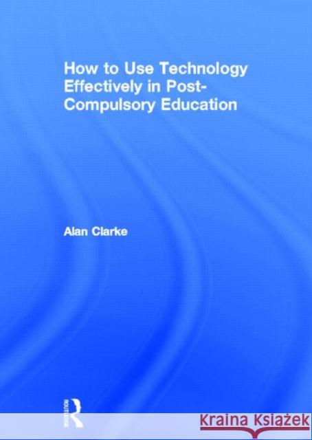 How to Use Technology Effectively in Post-Compulsory Education Alan Clarke 9780415591324 Routledge