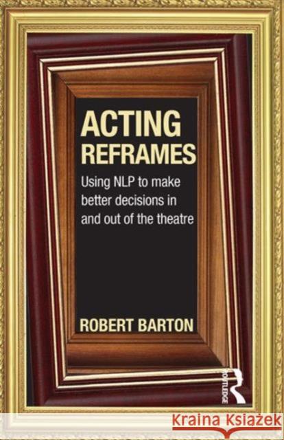Acting Reframes : Using NLP to Make Better Decisions In and Out of the Theatre Robert Barton 9780415592314